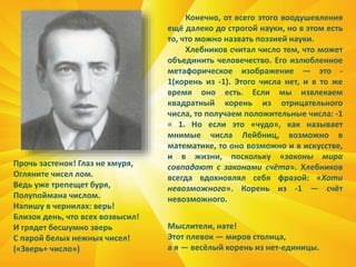 Прочь застенок! Глаз не хмуря,
Огляните чисел лом.
Ведь уже трепещет буря,
Полупоймана числом.
Напишу в чернилах: верь!
Близок день, что всех возвысил!
И грядет бесшумно зверь
С парой белых нежных чисел!
(«Зверь+ число»)
Конечно, от всего этого воодушевления
ещё далеко до строгой науки, но в этом есть
то, что можно назвать поэзией науки.
Хлебников считал число тем, что может
объединить человечество. Его излюбленное
метафорическое изображение — это -
1(корень из -1). Этого числа нет, и в то же
время оно есть. Если мы извлекаем
квадратный корень из отрицательного
числа, то получаем положительные числа: -1
= 1. Но если это «чудо», как называет
мнимые числа Лейбниц, возможно в
математике, то оно возможно и в искусстве,
и в жизни, поскольку «законы мира
совпадают с законами счёта». Хлебников
всегда вдохновлял себя фразой: «Хоти
невозможного». Корень из -1 — счёт
невозможного.
Мыслители, нате!
Этот плевок — миров столица,
а я — весёлый корень из нет-единицы.
 