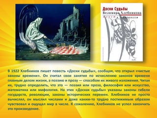 В 1922 Хлебников пишет повесть «Доски судьбы», сообщая, что открыл «чистые
законы времени». Он считал свои занятия по исчислению законов времени
главным делом жизни, а поэзию и прозу — способом их живого изложения. Читая
их, трудно определить, что это — поэзия или проза, философия или искусство,
математика или мифология. На этих «Досках судьбы» указаны законы гибели
государств, революции, законы исторических перемен. Хлебников не просто
вычислял, он мыслил числами и даже каким-то трудно постижимым образом
чувствовал и ощущал мир в числе. К сожалению, Хлебников не успел закончить
это произведение.
 