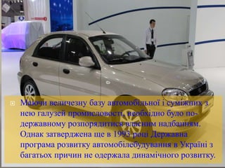  Маючи величезну базу автомобільної і суміжних з
нею галузей промисловості, необхідно було по-
державному розпорядитися власним надбанням.
Однак затверджена ще в 1993 році Державна
програма розвитку автомобілебудування в Україні з
багатьох причин не одержала динамічного розвитку.
 