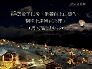 只見耶穌
群眾散了以後，他獨自上山禱告；
到晚上還留在那裡。
(馬太福音14:23)
 