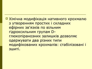  Хімічна модифікація нативного крохмалю
з утворенням простих і складних
ефірних зв'язків по вільним
гідроксильним групам D-
глюкопіранозних залишків дозволяє
одержувати два різних типи
модифікованих крохмалів: стабілізовані і
зшиті.
 