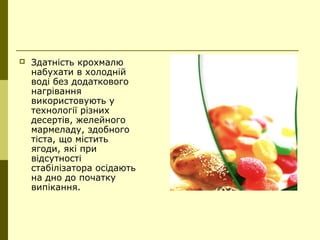  Здатність крохмалю
набухати в холодній
воді без додаткового
нагрівання
використовують у
технології різних
десертів, желейного
мармеладу, здобного
тіста, що містить
ягоди, які при
відсутності
стабілізатора осідають
на дно до початку
випікання.
 