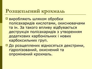 Розщеплений крохмаль
 виробляють шляхом обробки
полісахаридів кислотами, окиснювачами
та ін. За такого впливу відбувається
деструкція полісахаридів з утворенням
додаткових карбонільних і нових
карбоксильних груп.
 До розщеплених відносяться декстрини,
гідролізований, окиснений та
опромінений крохмаль.
 