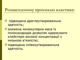 Розщепленому крохмалю властива:
 підвищена драглеутворювальна
здатність;
 знижена молекулярна маса їх
полисахаридів дозволяє одержувати
клейстери високої концентрації з
низькою в'язкістю;
 підвищена плівкоутворювальна
здатність.
 