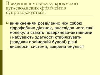 Введення в молекулу крохмалю
вуглеводневих фрагментів
супроводжується:
 виникненням розділених між собою
гідрофобних ділянок, внаслідок чого такі
молекули стають поверхнево-активними
і набувають здатності стабілізувати
(завдяки полімерній будові) різні
дисперсні системи, зокрема емульсії
 
