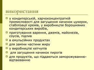використання
 у кондитерській, харчоконцентратній
промисловості для загущення начинок цукерок,
стабілізації кремів, у виробництві борошняних
кондитерських виробів,
 приготування варення, джемів, майонезів,
соусів, підлив
 в емульсійних продуктах
 для заміни частини жиру
 у виробництві кетчупів
 для загущення начинок пирогів
 для продуктів, що піддаються заморожуванню-
відтаюванню
 