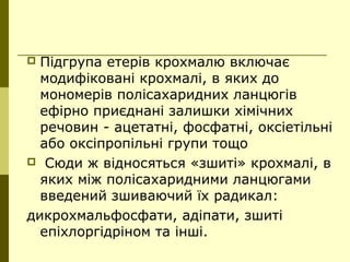  Підгрупа етерів крохмалю включає
модифіковані крохмалі, в яких до
мономерів полісахаридних ланцюгів
ефірно приєднані залишки хімічних
речовин - ацетатні, фосфатні, оксіетільні
або оксіпропільні групи тощо
 Сюди ж відносяться «зшиті» крохмалі, в
яких між полісахаридними ланцюгами
введений зшиваючий їх радикал:
дикрохмальфосфати, адіпати, зшиті
епіхлоргідріном та інші.
 