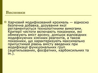 Висновки
 Харчовий модифікований крохмаль — відносно
безпечна добавка, дозування якої
регламентується технологічними вимогами.
Критерії чистоти включають показники, які
обмежують вміст арсену, домішок відповідних
модифікуючих хімічних реагентів, а також
показники, що характеризують максимально
припустимий рівень вмісту введених при
модифікації функціональних груп
(ацетильованих, фосфатних, карбоксильних та
ін.).
 