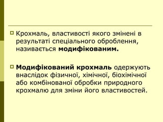 Крохмаль, властивості якого змінені в
результаті спеціального оброблення,
називається модифікованим.
 Модифікований крохмаль одержують
внаслідок фізичної, хімічної, біохімічної
або комбінованої обробки природного
крохмалю для зміни його властивостей.
 