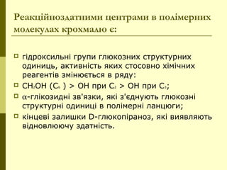 Реакційноздатними центрами в полімерних
молекулах крохмалю є:
 гідроксильні групи глюкозних структурних
одиниць, активність яких стосовно хімічних
реагентів змінюється в ряду:
 СН2ОН (С6 ) > ОН при С2 > ОН при С3;
 α-глікозидні зв'язки, які з'єднують глюкозні
структурні одиниці в полімерні ланцюги;
 кінцеві залишки D-глюкопіраноз, які виявляють
відновлюючу здатність.
 
