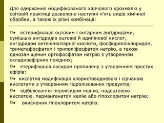 Для одержання модифікованого харчового крохмалю у
світовій практиці дозволено наступні п'ять видів хімічної
обробки, а також їх різні комбінації:
• естерифікація оцтовим і янтарним ангідридами,
сумішшю ангідридів оцтової й адипінової кислот,
ангідридом октенілянтарної кислоти, фосфорилілхлоридом,
триметафосфатом і триполіфосфатом натрію, а також
однозаміщеним ортофосфатом натрію з утворенням
складноефірних похідних;
• етерифікація оксидом пропилену з утворенням простих
ефірів:
• кислотна модифікація хлористоводневою і сірчаною
кислотами з утворенням гідролізованих продуктів;
• відбілювання пероксидом водню, надоцтовою
кислотою, перманганатом калію або гіпохлоритом натрію;
• окиснення гіпохлоритом натрію.
 