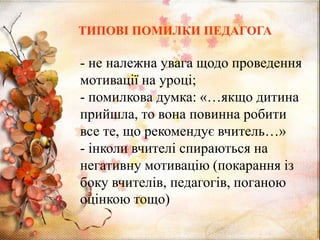 - не належна увага щодо проведення
мотивації на уроці;
- помилкова думка: «…якщо дитина
прийшла, то вона повинна робити
все те, що рекомендує вчитель…»
- інколи вчителі спираються на
негативну мотивацію (покарання із
боку вчителів, педагогів, поганою
оцінкою тощо)
ТИПОВІ ПОМИЛКИ ПЕДАГОГА
 