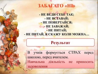 ЗАБАГАТО «НІ»
- НЕ ВЕДИ СЕБЕ ТАК;
- НЕ ВСТАВАЙ;
- НЕ ПОВЕРТАЙСЯ;
- НЕ ЗАВАЖАЙ;
- НЕ ПИТАЙ;
- НЕ ПИТАЙ, Я СКАЖУ КОЛИ МОЖНА…
Результат
В учнів формується СТРАХ перед
школою, перед вчителем.
Навчальна діяльність не приносить
задоволення
 