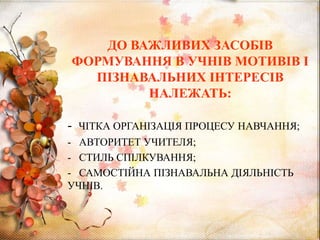 ДО ВАЖЛИВИХ ЗАСОБІВ
ФОРМУВАННЯ В УЧНІВ МОТИВІВ І
ПІЗНАВАЛЬНИХ ІНТЕРЕСІВ
НАЛЕЖАТЬ:
- ЧІТКА ОРГАНІЗАЦІЯ ПРОЦЕСУ НАВЧАННЯ;
- АВТОРИТЕТ УЧИТЕЛЯ;
- СТИЛЬ СПІЛКУВАННЯ;
- САМОСТІЙНА ПІЗНАВАЛЬНА ДІЯЛЬНІСТЬ
УЧНІВ.
 