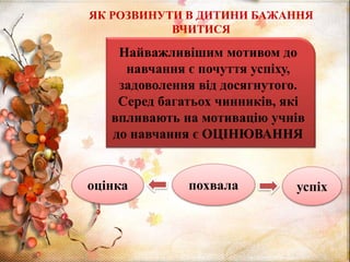 ЯК РОЗВИНУТИ В ДИТИНИ БАЖАННЯ
ВЧИТИСЯ
Найважливішим мотивом до
навчання є почуття успіху,
задоволення від досягнутого.
Серед багатьох чинників, які
впливають на мотивацію учнів
до навчання є ОЦІНЮВАННЯ
оцінка похвала успіх
 