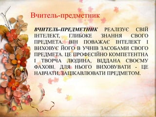 ВЧИТЕЛЬ-ПРЕДМЕТНИК РЕАЛІЗУЄ СВІЙ
ІНТЕЛЕКТ, ГЛИБОКЕ ЗНАННЯ СВОГО
ПРЕДМЕТА. ВІН ПОВАЖАЄ ІНТЕЛЕКТ І
ВИХОВУЄ ЙОГО В УЧНІВ ЗАСОБАМИ СВОГО
ПРЕДМЕТА. ЦЕ ПРОФЕСІЙНО КОМПЕТЕНТНА
І ТВОРЧА ЛЮДИНА, ВІДДАНА СВОЄМУ
ФАХОВІ. ДЛЯ НЬОГО ВИХОВУВАТИ - ЦЕ
НАВЧАТИ, ЗАЦІКАВЛЮВАТИ ПРЕДМЕТОМ.
Вчитель-предметник
 
