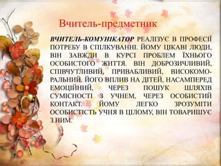 ВЧИТЕЛЬ-КОМУНІКАТОР РЕАЛІЗУЄ В ПРОФЕСІЇ
ПОТРЕБУ В СПІЛКУВАННІ. ЙОМУ ЦІКАВІ ЛЮДИ,
ВІН ЗАВЖДИ В КУРСІ ПРОБЛЕМ ЇХНЬОГО
ОСОБИСТОГО ЖИТТЯ. ВІН ДОБРОЗИЧЛИВИЙ,
СПІВЧУТЛИВИЙ, ПРИВАБЛИВИЙ, ВИСОКОМО-
РАЛЬНИЙ. ЙОГО ВПЛИВ НА ДІТЕЙ, НАСАМПЕРЕД
ЕМОЦІЙНИЙ, ЧЕРЕЗ ПОШУК ШЛЯХІВ
СУМІСНОСТІ З УЧНЕМ, ЧЕРЕЗ ОСОБИСТИЙ
КОНТАКТ. ЙОМУ ЛЕГКО ЗРОЗУМІТИ
ОСОБИСТІСТЬ УЧНЯ В ЦІЛОМУ, ВІН ТОВАРИШУЄ
З НИМ.
Вчитель-предметник
 