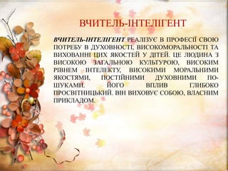 ВЧИТЕЛЬ-ІНТЕЛІГЕНТ РЕАЛІЗУЄ В ПРОФЕСІЇ СВОЮ
ПОТРЕБУ В ДУХОВНОСТІ, ВИСОКОМОРАЛЬНОСТІ ТА
ВИХОВАННІ ЦИХ ЯКОСТЕЙ У ДІТЕЙ. ЦЕ ЛЮДИНА З
ВИСОКОЮ ЗАГАЛЬНОЮ КУЛЬТУРОЮ, ВИСОКИМ
РІВНЕМ ІНТЕЛЕКТУ, ВИСОКИМИ МОРАЛЬНИМИ
ЯКОСТЯМИ, ПОСТІЙНИМИ ДУХОВНИМИ ПО-
ШУКАМИ. ЙОГО ВПЛИВ ГЛИБОКО
ПРОСВІТНИЦЬКИЙ. ВІН ВИХОВУЄ СОБОЮ, ВЛАСНИМ
ПРИКЛАДОМ.
ВЧИТЕЛЬ-ІНТЕЛІГЕНТ
 