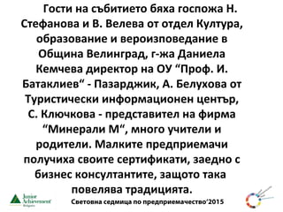 Световна седмица по предприемачество‘2015
Гости на събитието бяха госпожа Н.
Стефанова и В. Велева от отдел Култура,
образование и вероизповедание в
Община Велинград, г-жа Даниела
Кемчева директор на ОУ “Проф. И.
Батаклиев“ - Пазарджик, А. Белухова от
Туристически информационен център,
С. Ключкова - представител на фирма
“Минерали М“, много учители и
родители. Малките предприемачи
получиха своите сертификати, заедно с
бизнес консултантите, защото така
повелява традицията.
 