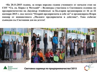 Световна седмица по предприемачество‘2015
•На 20.11.2015 година, за втора поредна година учениците от начален етап на
СОУ “Св. св. Кирил и Методий“ - Велинград участваха в Световната седмица по
предприемачество на Джуниър Ачийвмънт за България организирана от 16 до 22
ноември 2015 г. под мотото “Открий предприемача в себе си” и организираха Втори
панаир от инициативата „Малките предприемачи в действие“. Това събитие
съвпадна със Световния ден на детето!
 