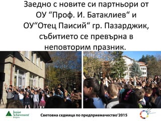 Световна седмица по предприемачество‘2015
Заедно с новите си партньори от
ОУ “Проф. И. Батаклиев“ и
ОУ“Отец Паисий“ гр. Пазарджик,
събитието се превърна в
неповторим празник.
 