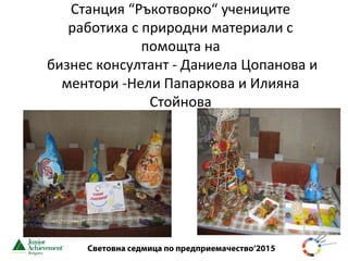 Световна седмица по предприемачество‘2015
Станция “Ръкотворко“ учениците
работиха с природни материали с
помощта на
бизнес консултант - Даниела Цопанова и
ментори -Нели Папаркова и Илияна
Стойнова
 
