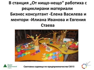 Световна седмица по предприемачество‘2015
В станция „От нищо-нещо“ работиха с
рециклирани материали
Бизнес консултант -Елена Василева и
ментори -Илиана Иванова и Евгения
Стаева
 