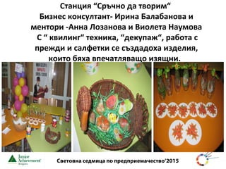 Световна седмица по предприемачество‘2015
Станция “Сръчно да творим“
Бизнес консултант- Ирина Балабанова и
ментори -Анна Лозанова и Виолета Наумова
С “ квилинг“ техника, “декупаж“, работа с
прежди и салфетки се създадоха изделия,
които бяха впечатляващо изящни.
 