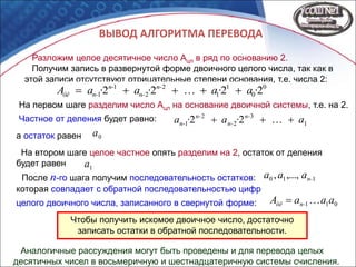 ВЫВОД АЛГОРИТМА ПЕРЕВОДА
Разложим целое десятичное число Ацл в ряд по основанию 2.
Получим запись в развернутой форме двоичного целого числа, так как в
этой записи отсутствуют отрицательные степени основания, т.е. числа 2:
0
0
1
1
2
2
1
1 2222 ·a·a·a·aA n-
n-
n-
n-öë 
011 aaaA n-öë 
На первом шаге разделим число Ацл на основание двоичной системы, т.е. на 2.
Частное от деления будет равно: ,
а остаток равен .
1
3
2
2
1 22 a·a·a n-
n-
n-
n- 
0a
На втором шаге целое частное опять разделим на 2, остаток от деления
будет равен .1a
После n-го шага получим последовательность остатков: ,110 ,...,, n-aaa
которая совпадает с обратной последовательностью цифр
целого двоичного числа, записанного в свернутой форме:
Чтобы получить искомое двоичное число, достаточно
записать остатки в обратной последовательности.
Аналогичные рассуждения могут быть проведены и для перевода целых
десятичных чисел в восьмеричную и шестнадцатеричную системы счисления.
 