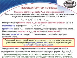 ВЫВОД АЛГОРИТМА ПЕРЕВОДА
Разложим десятичную дробь Адд в ряд по основанию 2.
Получим запись в развернутой форме двоичной дроби, так как в этой записи
отсутствуют положительные степени основания, т.е. числа 2:
·a·aA -
-
-
-ÄÄ  2
2
1
1 22
 21àaA -ÄÄ
На первом шаге умножим число АДД на основание двоичной системы, т.е. на 2.
Произведение будет равно:
Целая часть равна - значению первого дробного разряда двоичного числа.
·aa -
--  1
21 2
1a
На втором шаге оставшуюся дробную часть опять умножим на 2.
Получим целую часть, равную - значению второго дробного разряда
двоичного числа.
2a
Аналогичные рассуждения могут быть проведены и для перевода дробных
десятичных чисел в восьмеричную и шестнадцатеричную системы счисления.
Описанный процесс необходимо продолжать до тех пор, пока в результате
умножения не получим нулевую дробную часть или не будет достигнута
требуемая точность вычислений.
Последовательность полученных чисел совпадает с последовательностью
цифр дробного двоичного числа, записанного в свернутой форме:
 