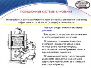 ПОЗИЦИОННЫЕ СИСТЕМЫ СЧИСЛЕНИЯ
В позиционных системах счисления количественный эквивалент (значение)
цифры зависит от её места (позиции) в записи числа.
Позиция цифры в числе называется
разрядом.
Разряд числа возрастает справа налево,
от младших разрядов к старшим.
Основанием позиционной системы
счисления называется целое число,
которое равно количеству цифр,
используемых для изображения чисел в
данной системе счисления.
Основание показывает, во сколько раз
изменяется количественное значение
цифры при перемещении её в младший
или старший разряд.
 