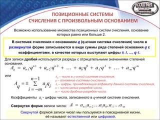 ПОЗИЦИОННЫЕ СИСТЕМЫ
СЧИСЛЕНИЯ С ПРОИЗВОЛЬНЫМ ОСНОВАНИЕМ
Возможно использование множества позиционных систем счисления, основание
которых равно или больше 2.
В системах счисления с основанием q (q-ичная система счисления) числа в
развернутой форме записываются в виде суммы ряда степеней основания q с
коэффициентами, в качестве которых выступают цифры 0, 1, …, q-1.
или




1n
mi
i
q
i
a
q
A
-m
-m
-
-
n-
n-
n-
n-q ·qa·qa·qa·qa·qaA  1
1
0
0
2
2
1
1
Aq – число в q-ичной системе счисления,
q – основание системы счисления,
Ai – цифры, принадлежащие алфавиту данной системы счисления,
n – число целых разрядов числа,
m – число дробных разрядов числа.
Коэффициенты ai - цифры числа, записанного в q-ичной системе счисления.
-m-n-n- aaaaaaA  10121 ,Свернутая форма записи числа:
Свернутой формой записи чисел мы пользуемся в повседневной жизни,
её называют естественной или цифровой.
Для записи дробей используются разряды с отрицательными значениями степеней
основания.
 