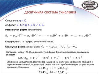 ДЕСЯТИЧНАЯ СИСТЕМА СЧИСЛЕНИЯ
Основание: q = 10.
Алфавит: 0, 1, 2, 3, 4, 5, 6, 7, 8, 9.
-m
-m
-
-
n-
n-
n-
n- ·a·a·a·a·aA 1010101010 1
1
0
0
2
2
1
110 
-m-n-n- aaaaaaA  1012110 ,Свернутая форма записи числа:
Развернутая форма записи числа:
Коэффициенты ai - цифры десятичного числа.
Например, число 123,4510 в развернутой форме будет записываться следующим
образом:
21012
10 10510410310210145,123 --
····· 
Умножение или деление десятичного числа на 10 (величину основания) приводит к
перемещению запятой, отделяющей целую часть от дробной на один разряд вправо
или влево. Например: 123,4510 · 10 = 1234,510;
123,4510 : 10 = 12,34510.
 