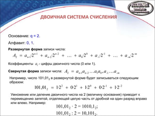 ДВОИЧНАЯ СИСТЕМА СЧИСЛЕНИЯ
Основание: q = 2.
Алфавит: 0, 1.
-m
-m
-
-
n-
n-
n-
n- ·a·a·a·a·aA 22222 1
1
0
0
2
2
1
12 
-m-n-n- aaaaaaA  101212 ,Свернутая форма записи числа:
Развернутая форма записи числа:
Коэффициенты ai - цифры двоичного числа (0 или 1).
Например, число 101,012 в развернутой форме будет записываться следующим
образом:
21012
2 212021202101,101 --
····· 
Умножение или деление двоичного числа на 2 (величину основания) приводит к
перемещению запятой, отделяющей целую часть от дробной на один разряд вправо
или влево. Например:
101,012 · 2 = 1010,12;
101,012 : 2 = 10,1012.
 