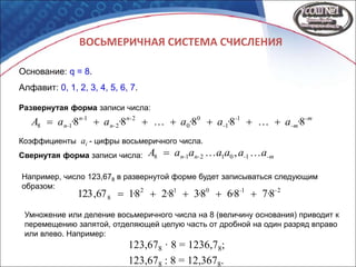 ВОСЬМЕРИЧНАЯ СИСТЕМА СЧИСЛЕНИЯ
Основание: q = 8.
Алфавит: 0, 1, 2, 3, 4, 5, 6, 7.
-m
-m
-
-
n-
n-
n-
n- ·a·a·a·a·aA 88888 1
1
0
0
2
2
1
18 
-m-n-n- aaaaaaA  101218 ,Свернутая форма записи числа:
Развернутая форма записи числа:
Коэффициенты ai - цифры восьмеричного числа.
Например, число 123,678 в развернутой форме будет записываться следующим
образом: 21012
8 878683828167,123 --
····· 
Умножение или деление восьмеричного числа на 8 (величину основания) приводит к
перемещению запятой, отделяющей целую часть от дробной на один разряд вправо
или влево. Например:
123,678 · 8 = 1236,78;
123,678 : 8 = 12,3678.
 