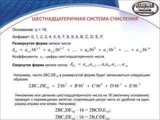 ШЕСТНАДЦАТЕРИЧНАЯ СИСТЕМА СЧИСЛЕНИЯ
Основание: q = 16.
Алфавит: 0, 1, 2, 3, 4, 5, 6, 7, 8, 9, A, B, C, D, E, F.
-m
-m
-
-
n-
n-
n-
n- ·a·a·a·a·aA 1616161616 1
1
0
0
2
2
1
116 
-m-n-n- aaaaaaA  1012116 ,Свернутая форма записи числа:
Развернутая форма записи числа:
Коэффициенты ai - цифры шестнадцатеричного числа.
Например, число 2BC,DE16 в развернутой форме будет записываться следующим
образом:
21012
16 16161616162,2 --
E·D·C·B··DEBC 
Умножение или деление шестнадцатеричного числа на 16 (величину основания)
приводит к перемещению запятой, отделяющей целую часть от дробной на один
разряд вправо или влево. Например:
2BC,DE16 · 16 = 2BCD,E16;
2BC,DE16 : 16 = 2B,CDE16.
 