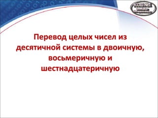 Перевод целых чисел из
десятичной системы в двоичную,
восьмеричную и
шестнадцатеричную
 