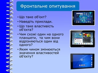 Фронтальне опитування
• Що таке об’єкт?
• Наведіть приклади.
• Що таке властивість
об’єкта?
• Чим схожі один на одного
планшети, та чим вони
відрізняються один від
одного?
• Яким чином змінюються
значення властивостей
об’єкту?
 