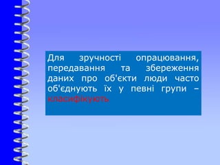 Для зручності опрацювання,
передавання та збереження
даних про об'єкти люди часто
об'єднують їх у певні групи –
класифікують
 