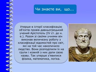 Чи знаєте ви, що...
Уперше в історії класифікацію
об’єктів провів давньогрецький
учений Арістотель (IV ст. до н.
е.). Разом зі своїми учнями він
виконав величезну роботу з
класифікації відомостей про світ,
які на той час накопичило
людство. Вони розподілили їх на
групи і кожній з них дали свою
назву. Так уперше з’явилися
фізика, математика, логіка.
 