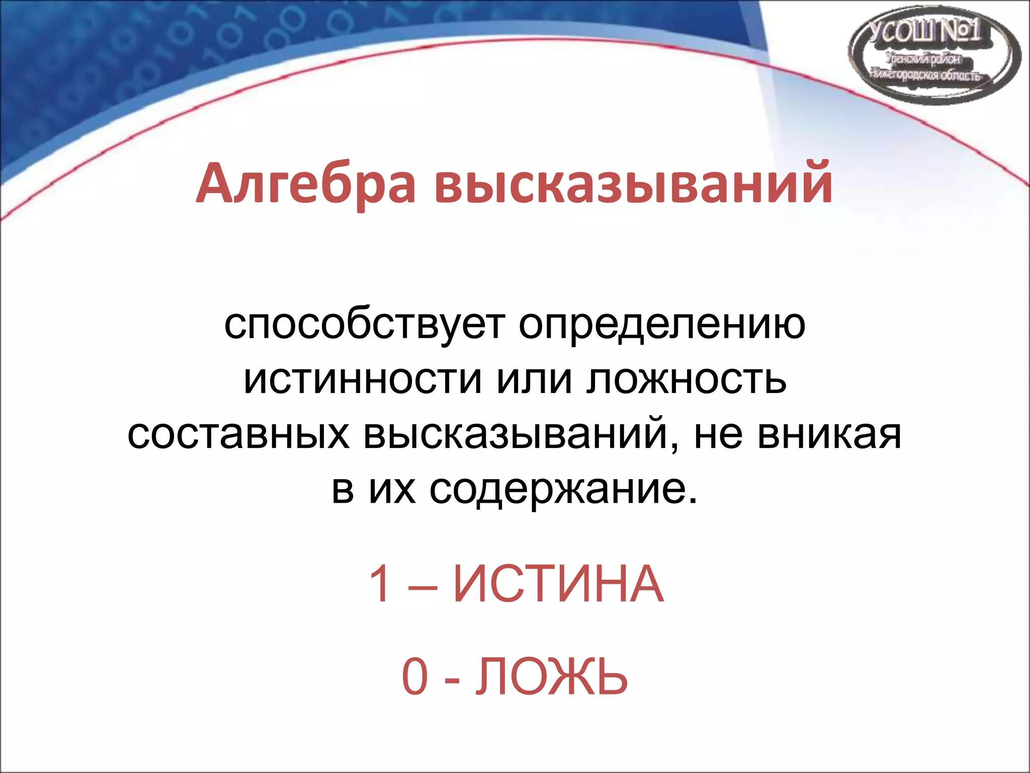 Алгебра высказываний
способствует определению
истинности или ложность
составных высказываний, не вникая
в их содержание.
1 – ИСТИНА
0 - ЛОЖЬ
 