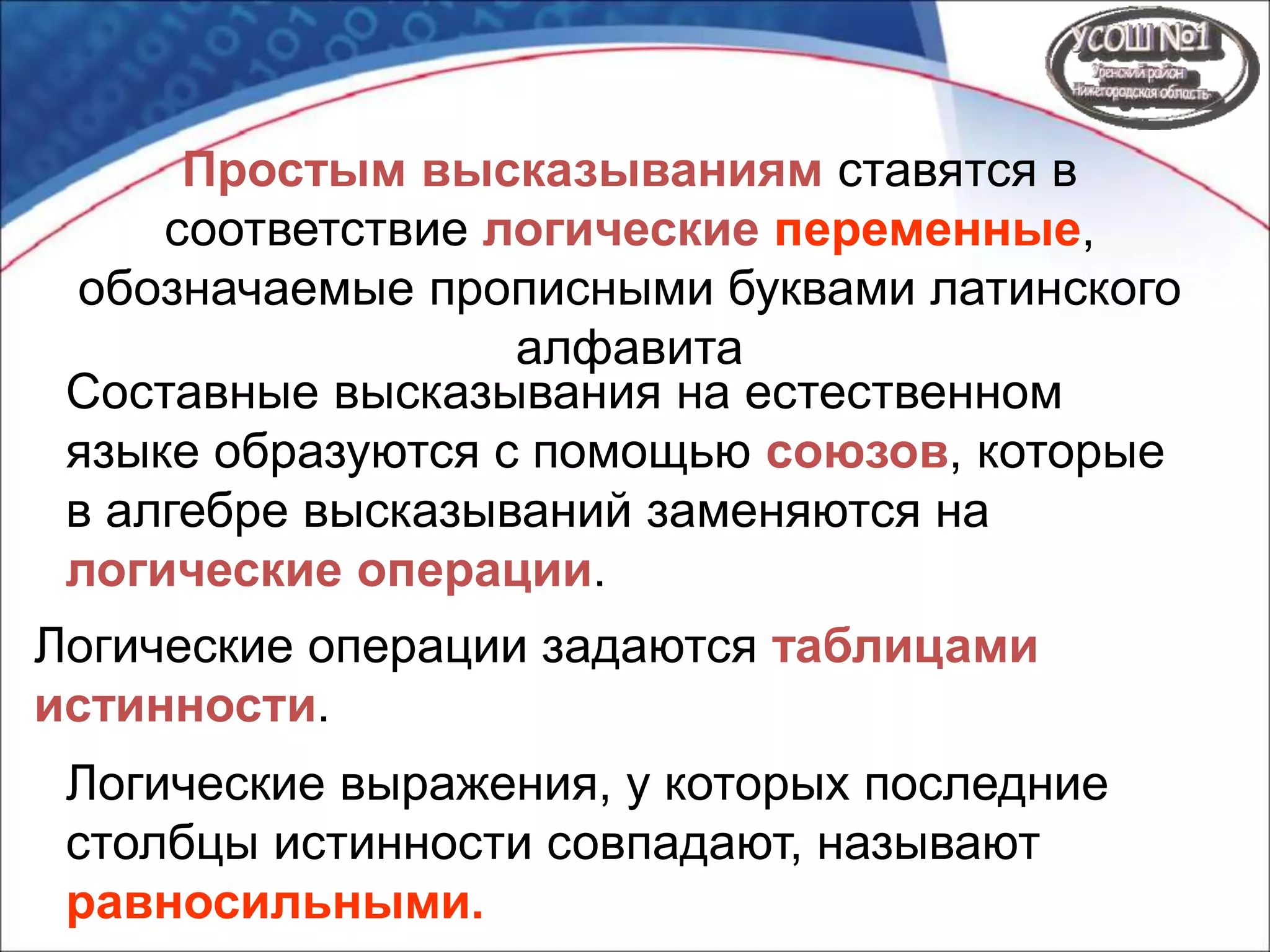 Простым высказываниям ставятся в
соответствие логические переменные,
обозначаемые прописными буквами латинского
алфавита
Составные высказывания на естественном
языке образуются с помощью союзов, которые
в алгебре высказываний заменяются на
логические операции.
Логические операции задаются таблицами
истинности.
Логические выражения, у которых последние
столбцы истинности совпадают, называют
равносильными.
 