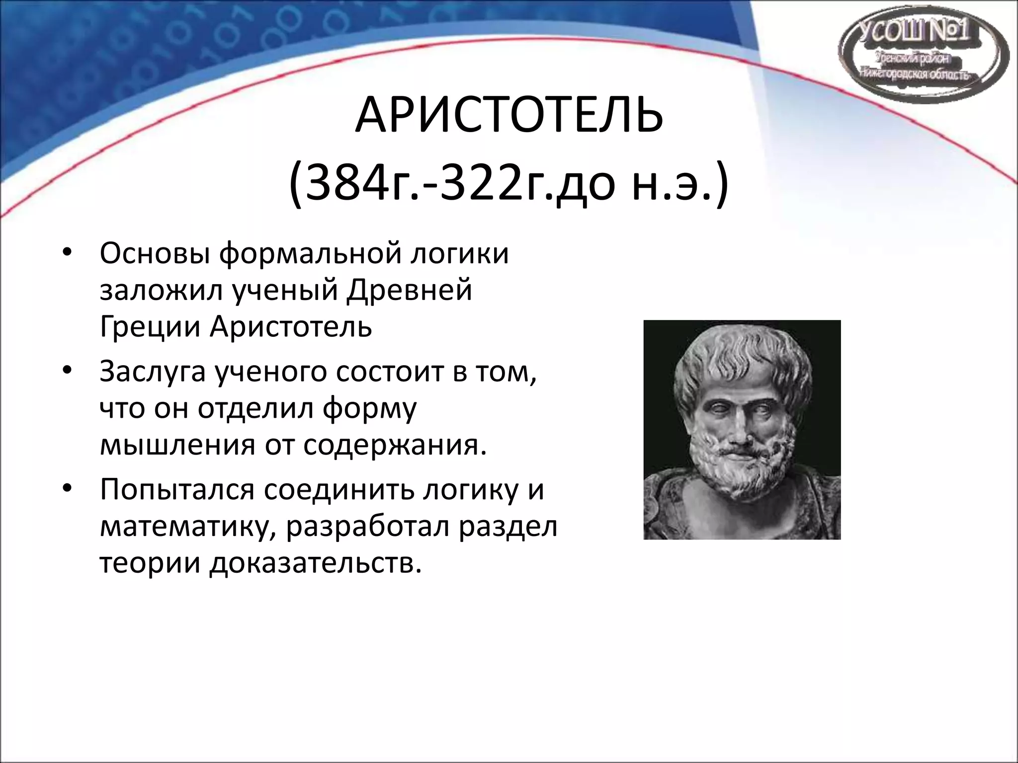 АРИСТОТЕЛЬ
(384г.-322г.до н.э.)
• Основы формальной логики
заложил ученый Древней
Греции Аристотель
• Заслуга ученого состоит в том,
что он отделил форму
мышления от содержания.
• Попытался соединить логику и
математику, разработал раздел
теории доказательств.
 
