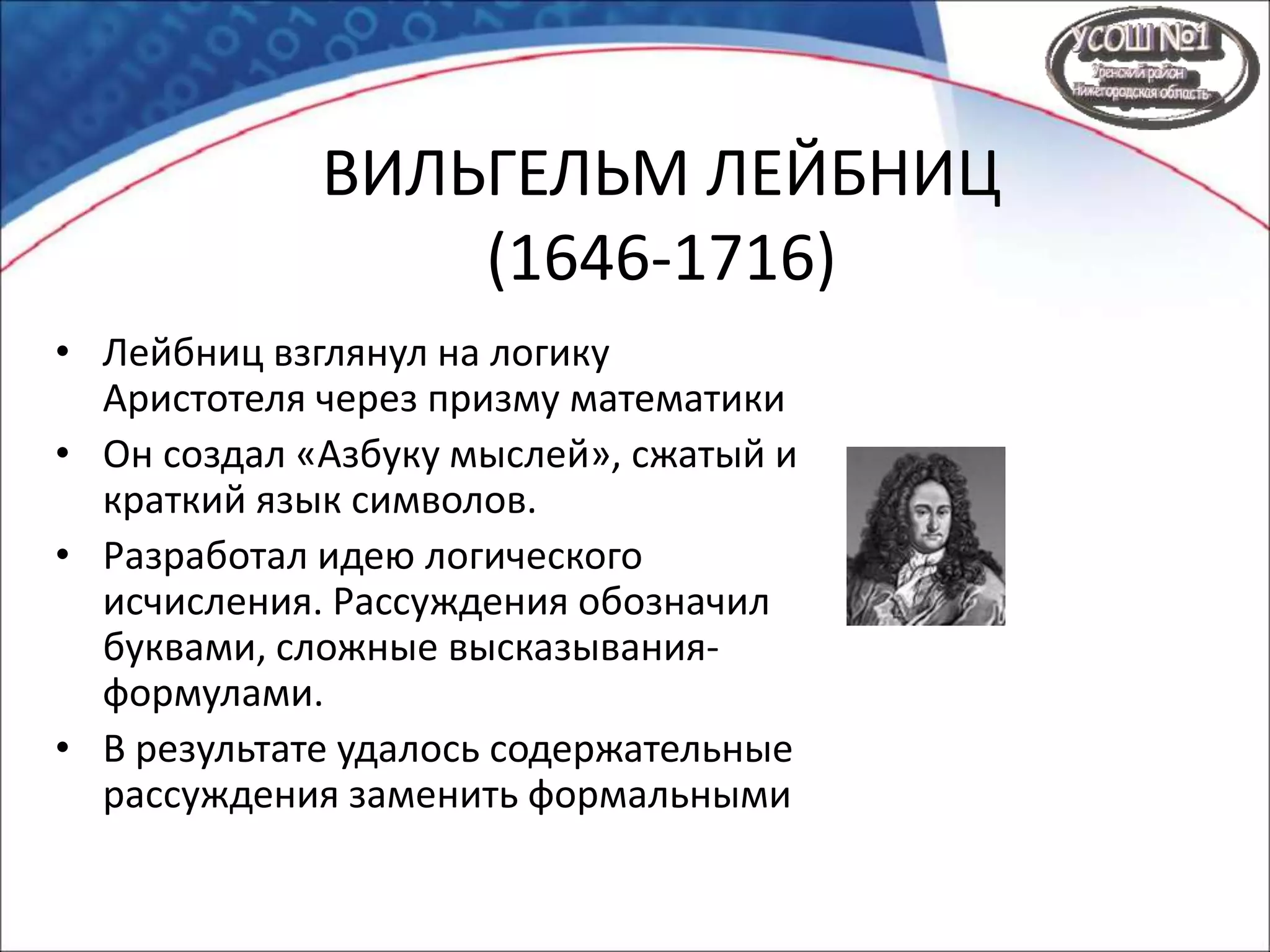 ВИЛЬГЕЛЬМ ЛЕЙБНИЦ
(1646-1716)
• Лейбниц взглянул на логику
Аристотеля через призму математики
• Он создал «Азбуку мыслей», сжатый и
краткий язык символов.
• Разработал идею логического
исчисления. Рассуждения обозначил
буквами, сложные высказывания-
формулами.
• В результате удалось содержательные
рассуждения заменить формальными
 