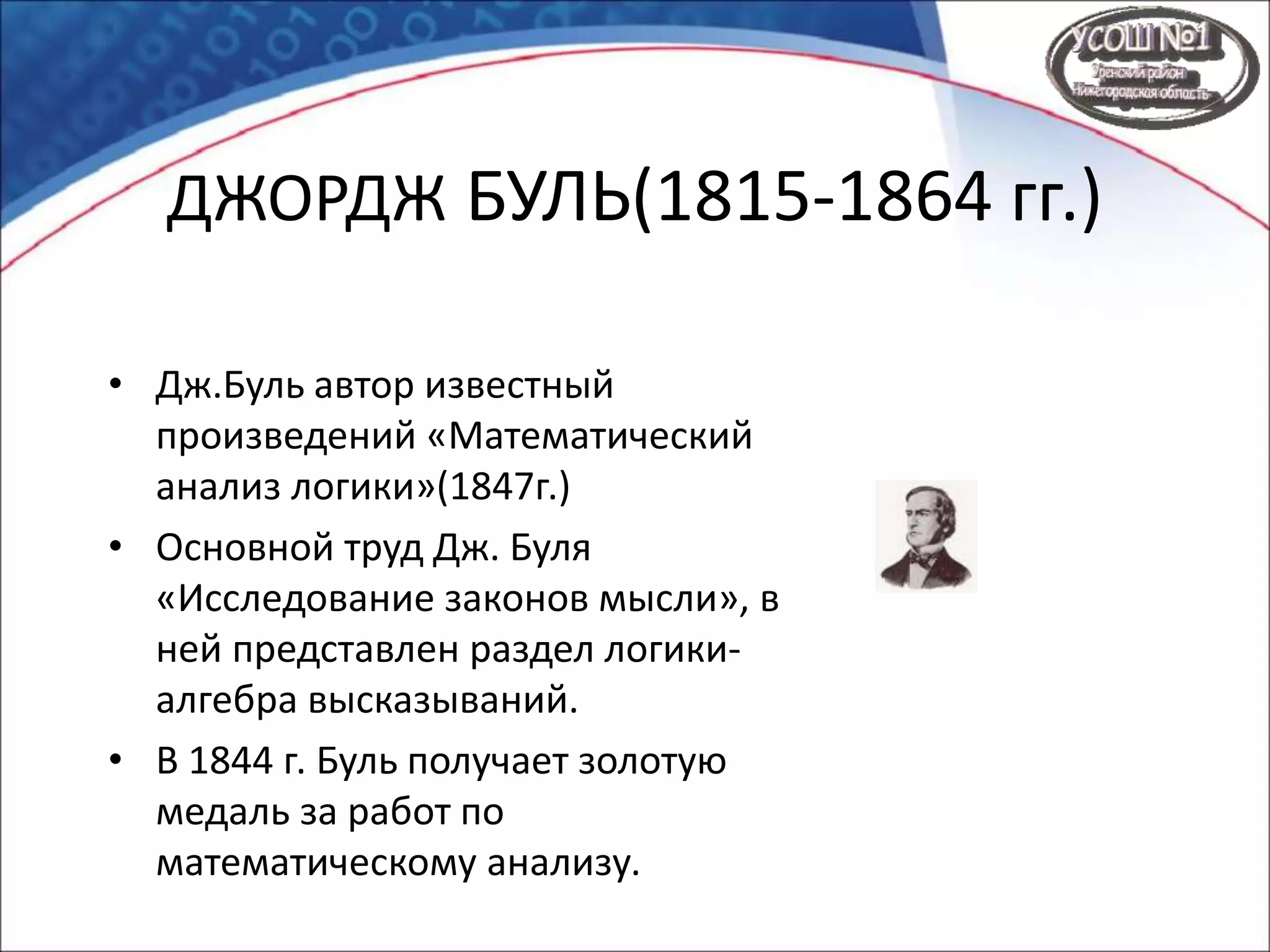 ДЖОРДЖ БУЛЬ(1815-1864 гг.)
• Дж.Буль автор известный
произведений «Математический
анализ логики»(1847г.)
• Основной труд Дж. Буля
«Исследование законов мысли», в
ней представлен раздел логики-
алгебра высказываний.
• В 1844 г. Буль получает золотую
медаль за работ по
математическому анализу.
 