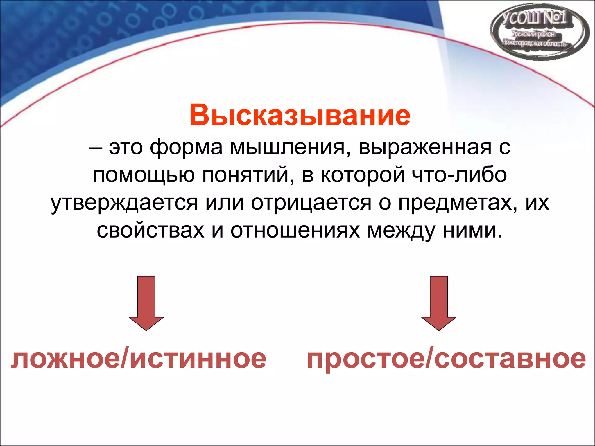 Высказывание
– это форма мышления, выраженная с
помощью понятий, в которой что-либо
утверждается или отрицается о предметах, их
свойствах и отношениях между ними.
ложное/истинное простое/составное
 