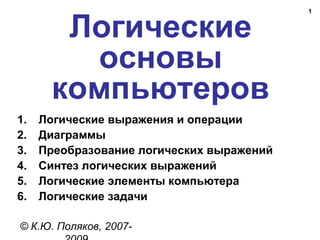 1
Логические
основы
компьютеров
© К.Ю. Поляков, 2007-
1. Логические выражения и операции
2. Диаграммы
3. Преобразование логических выражений
4. Синтез логических выражений
5. Логические элементы компьютера
6. Логические задачи
 