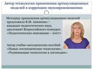 Автор технологии применения артикуляционных
моделей в коррекции звукопроизношения
Методику применения артикуляционных моделей
предложила В.М. Акименко –
кандидат педагогических наук,
дипломант Всероссийского конкурса
«Педагогические инновации – 2007»
Автор учебно-методических пособий
«Новые логопедические технологии»,
«Развивающие технологии в логопедии».
 