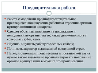 Предварительная работа
Работа с моделями предполагает тщательное
предварительное изучение ребенком строения органов
артикуляционного аппарата;
Следует обратить внимание на подвижные и
неподвижные органы, на то, какие движения могут
совершать губы, язык;
Научить ощущать работу голосовых связок;
Понимать характер выдыхаемой воздушной струи.
Перед уточнением произнесения и постановкой звука
нужно также тщательно проанализировать положение
органов артикуляции в момент его произнесения.
 