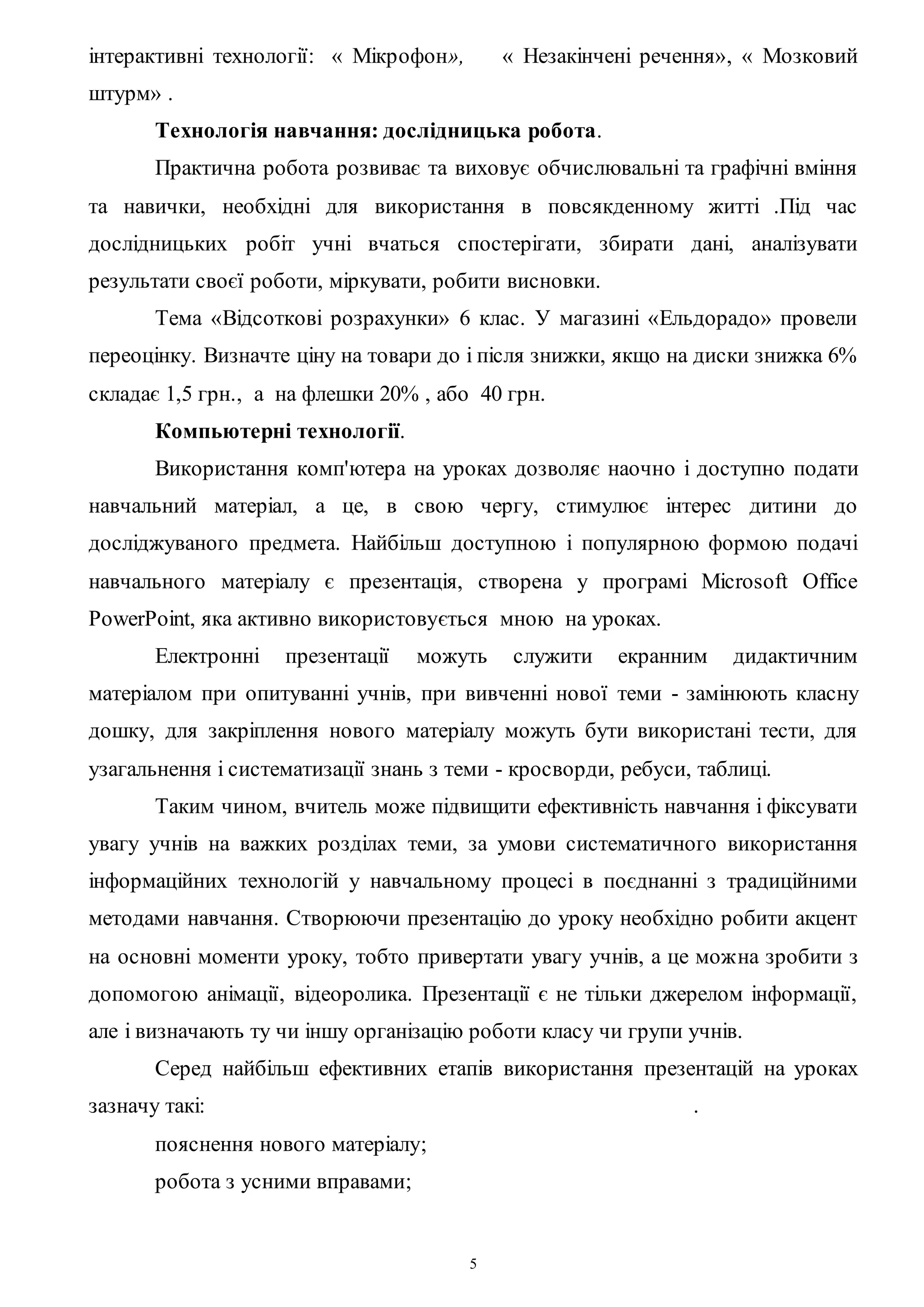 5
інтерактивні технології: « Мікрофон», « Незакінчені речення», « Мозковий
штурм» .
Технологія навчання: дослідницька робота.
Практична робота розвиває та виховує обчислювальні та графічні вміння
та навички, необхідні для використання в повсякденному житті .Під час
дослідницьких робіт учні вчаться спостерігати, збирати дані, аналізувати
результати своєї роботи, міркувати, робити висновки.
Тема «Відсоткові розрахунки» 6 клас. У магазині «Ельдорадо» провели
переоцінку. Визначте ціну на товари до і після знижки, якщо на диски знижка 6%
складає 1,5 грн., а на флешки 20% , або 40 грн.
Компьютерні технології.
Використання комп'ютера на уроках дозволяє наочно і доступно подати
навчальний матеріал, а це, в свою чергу, стимулює інтерес дитини до
досліджуваного предмета. Найбільш доступною і популярною формою подачі
навчального матеріалу є презентація, створена у програмі Microsoft Office
PowerPoint, яка активно використовується мною на уроках.
Електронні презентації можуть служити екранним дидактичним
матеріалом при опитуванні учнів, при вивченні нової теми - замінюють класну
дошку, для закріплення нового матеріалу можуть бути використані тести, для
узагальнення і систематизації знань з теми - кросворди, ребуси, таблиці.
Таким чином, вчитель може підвищити ефективність навчання і фіксувати
увагу учнів на важких розділах теми, за умови систематичного використання
інформаційних технологій у навчальному процесі в поєднанні з традиційними
методами навчання. Створюючи презентацію до уроку необхідно робити акцент
на основні моменти уроку, тобто привертати увагу учнів, а це можна зробити з
допомогою анімації, відеоролика. Презентації є не тільки джерелом інформації,
але і визначають ту чи іншу організацію роботи класу чи групи учнів.
Серед найбільш ефективних етапів використання презентацій на уроках
зазначу такі: .
пояснення нового матеріалу;
робота з усними вправами;
 